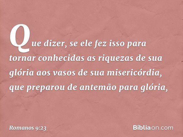 Que dizer, se ele fez isso para tornar conhecidas as riquezas de sua glória aos vasos de sua misericórdia, que preparou de antemão para glória, -- Romanos 9:23