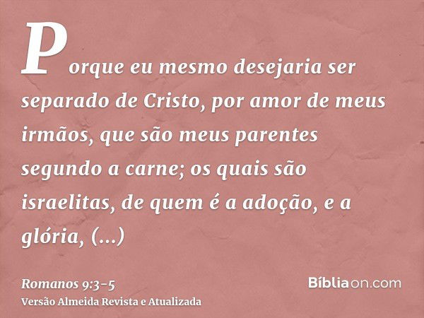 Porque eu mesmo desejaria ser separado de Cristo, por amor de meus irmãos, que são meus parentes segundo a carne;os quais são israelitas, de quem é a adoção, e 