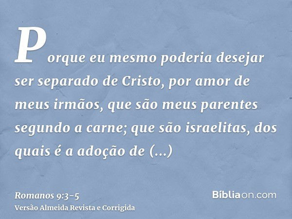 Porque eu mesmo poderia desejar ser separado de Cristo, por amor de meus irmãos, que são meus parentes segundo a carne;que são israelitas, dos quais é a adoção 