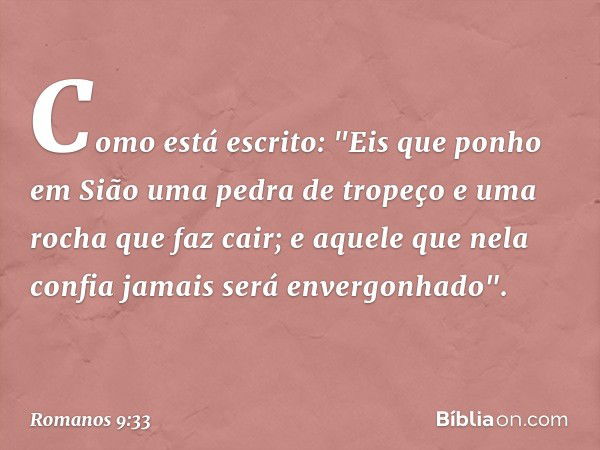 Como está escrito:
"Eis que ponho em Sião
uma pedra de tropeço
e uma rocha que faz cair;
e aquele que nela confia
jamais será envergonhado". -- Romanos 9:33