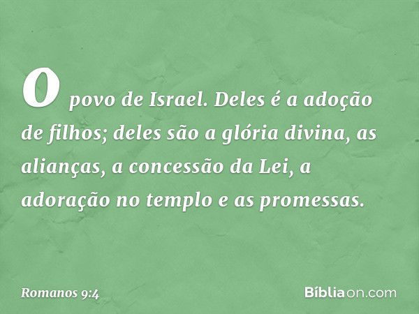 o povo de Israel. Deles é a adoção de filhos; deles são a glória divina, as alianças, a concessão da Lei, a adoração no templo e as promessas. -- Romanos 9:4