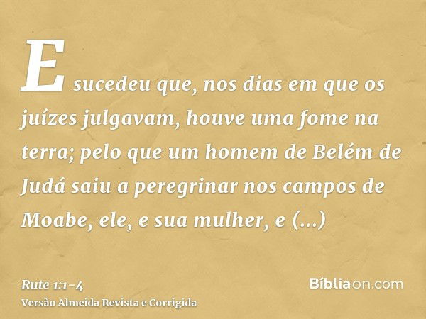 E sucedeu que, nos dias em que os juízes julgavam, houve uma fome na terra; pelo que um homem de Belém de Judá saiu a peregrinar nos campos de Moabe, ele, e sua