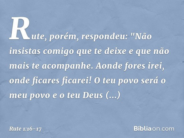 Rute, porém, respondeu:
"Não insistas comigo que te deixe
e que não mais te acompanhe.
Aonde fores irei,
onde ficares ficarei!
O teu povo será o meu povo
e o te