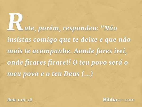 Rute, porém, respondeu:
"Não insistas comigo que te deixe
e que não mais te acompanhe.
Aonde fores irei,
onde ficares ficarei!
O teu povo será o meu povo
e o te