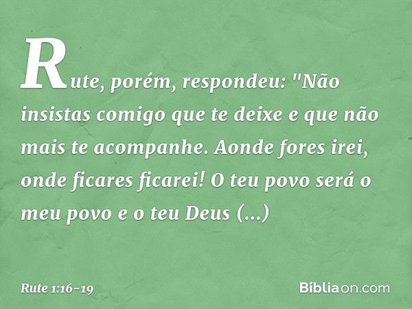 Rute, porém, respondeu:
"Não insistas comigo que te deixe
e que não mais te acompanhe.
Aonde fores irei,
onde ficares ficarei!
O teu povo será o meu povo
e o te