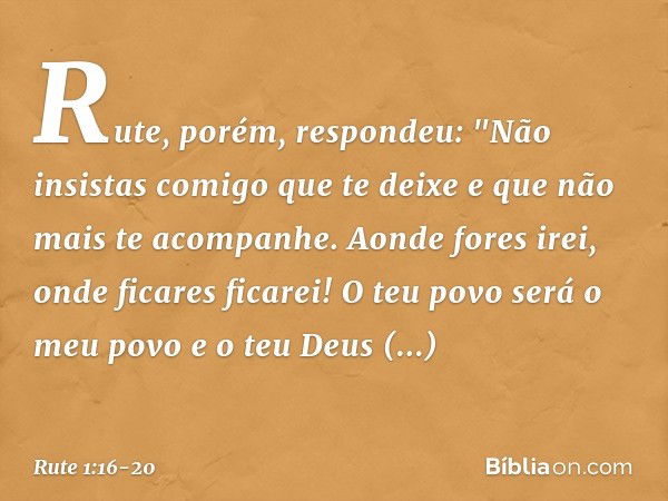 Rute, porém, respondeu:
"Não insistas comigo que te deixe
e que não mais te acompanhe.
Aonde fores irei,
onde ficares ficarei!
O teu povo será o meu povo
e o te