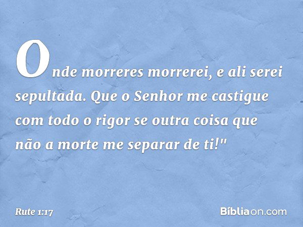 Onde morreres morrerei,
e ali serei sepultada.
Que o Senhor me castigue
com todo o rigor
se outra coisa que não a morte
me separar de ti!" -- Rute 1:17