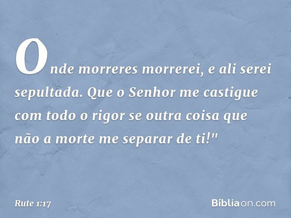 Onde morreres morrerei,
e ali serei sepultada.
Que o Senhor me castigue
com todo o rigor
se outra coisa que não a morte
me separar de ti!" -- Rute 1:17