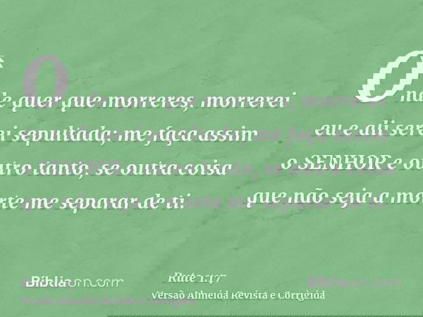 Onde quer que morreres, morrerei eu e ali serei sepultada; me faça assim o SENHOR e outro tanto, se outra coisa que não seja a morte me separar de ti.