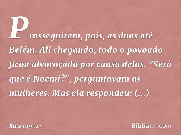 Prosseguiram, pois, as duas até Belém. Ali chegando, todo o povoado ficou alvoroçado por causa delas. "Será que é Noemi?", perguntavam as mulheres. Mas ela resp