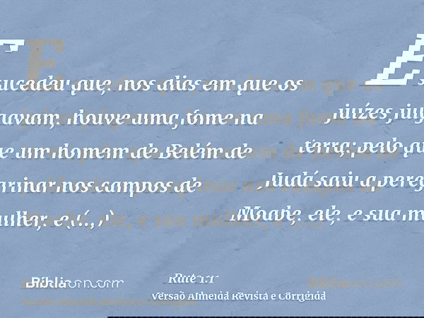 E sucedeu que, nos dias em que os juízes julgavam, houve uma fome na terra; pelo que um homem de Belém de Judá saiu a peregrinar nos campos de Moabe, ele, e sua