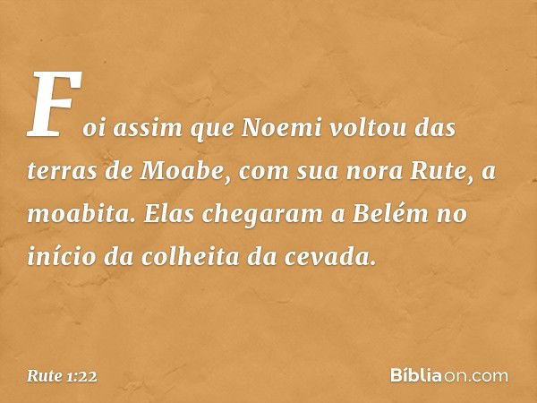 Foi assim que Noemi voltou das terras de Moabe, com sua nora Rute, a moabita. Elas chegaram a Belém no início da colheita da cevada. -- Rute 1:22