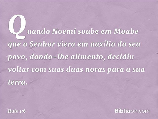 Quando Noemi soube em Moabe que o Senhor viera em auxílio do seu povo, dando-lhe alimento, decidiu voltar com suas duas noras para a sua terra. -- Rute 1:6