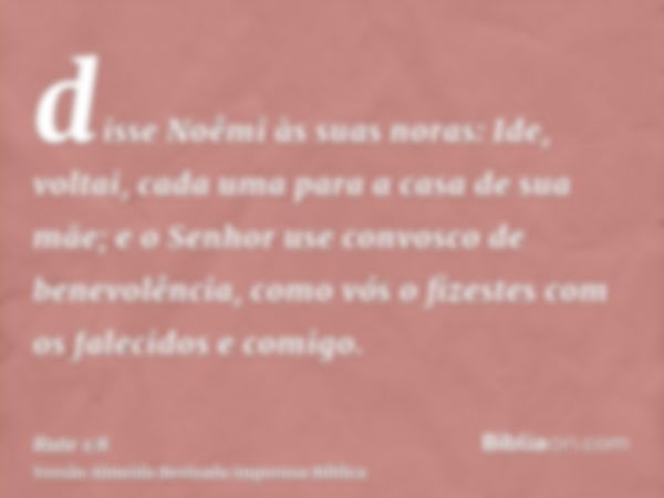 disse Noêmi às suas noras: Ide, voltai, cada uma para a casa de sua mãe; e o Senhor use convosco de benevolência, como vós o fizestes com os falecidos e comigo.