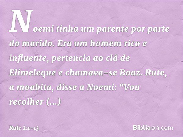 Noemi tinha um parente por parte do marido. Era um homem rico e influente, pertencia ao clã de Elimeleque e chamava-se Boaz. Rute, a moabita, disse a Noemi: "Vo