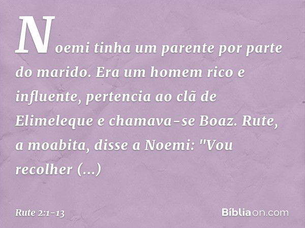 Noemi tinha um parente por parte do marido. Era um homem rico e influente, pertencia ao clã de Elimeleque e chamava-se Boaz. Rute, a moabita, disse a Noemi: "Vo