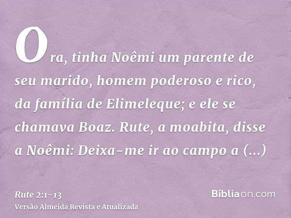 Ora, tinha Noêmi um parente de seu marido, homem poderoso e rico, da família de Elimeleque; e ele se chamava Boaz.Rute, a moabita, disse a Noêmi: Deixa-me ir ao