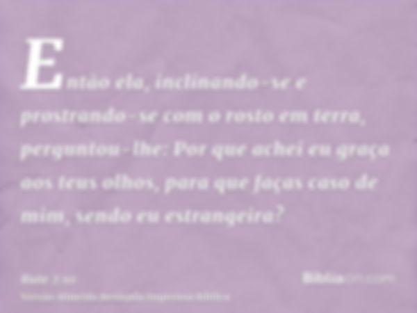 Então ela, inclinando-se e prostrando-se com o rosto em terra, perguntou-lhe: Por que achei eu graça aos teus olhos, para que faças caso de mim, sendo eu estran