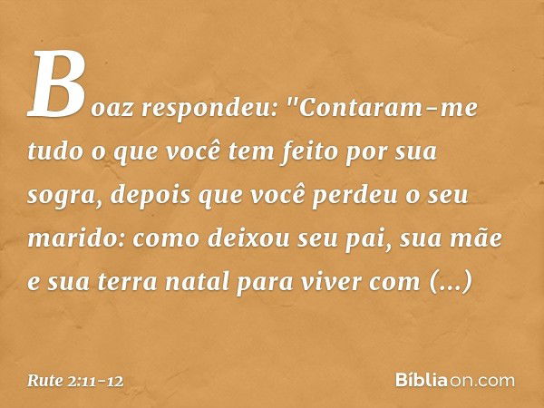 Boaz respondeu: "Contaram-me tudo o que você tem feito por sua sogra, depois que você perdeu o seu marido: como deixou seu pai, sua mãe e sua terra natal para v