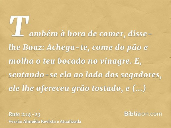 Também à hora de comer, disse-lhe Boaz: Achega-te, come do pão e molha o teu bocado no vinagre. E, sentando-se ela ao lado dos segadores, ele lhe ofereceu grão 