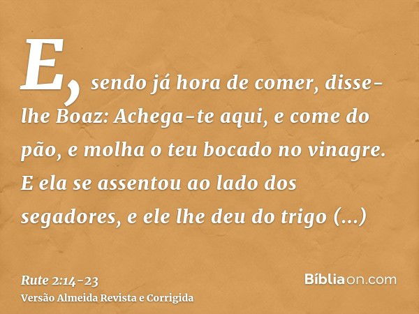 E, sendo já hora de comer, disse-lhe Boaz: Achega-te aqui, e come do pão, e molha o teu bocado no vinagre. E ela se assentou ao lado dos segadores, e ele lhe de