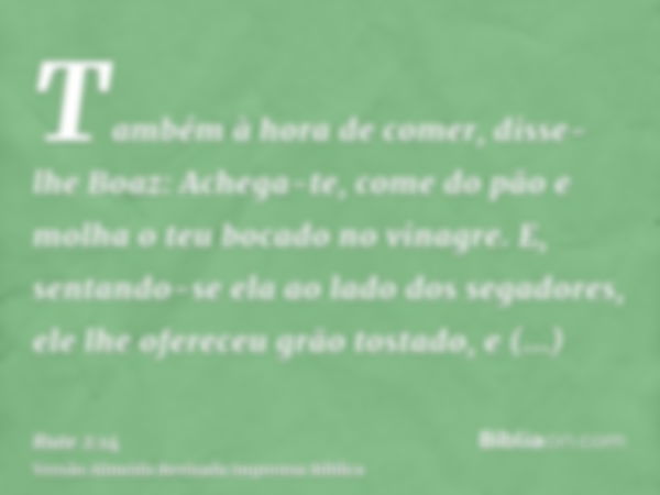 Também à hora de comer, disse-lhe Boaz: Achega-te, come do pão e molha o teu bocado no vinagre. E, sentando-se ela ao lado dos segadores, ele lhe ofereceu grão 