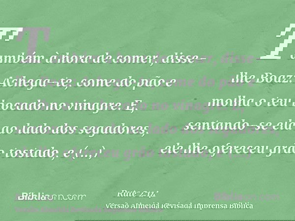 Também à hora de comer, disse-lhe Boaz: Achega-te, come do pão e molha o teu bocado no vinagre. E, sentando-se ela ao lado dos segadores, ele lhe ofereceu grão