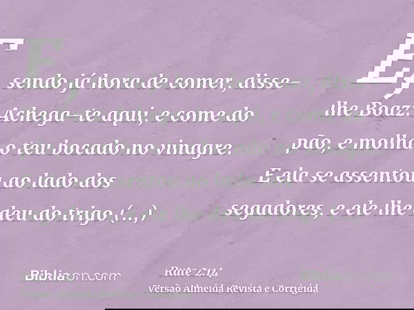 E, sendo já hora de comer, disse-lhe Boaz: Achega-te aqui, e come do pão, e molha o teu bocado no vinagre. E ela se assentou ao lado dos segadores, e ele lhe de