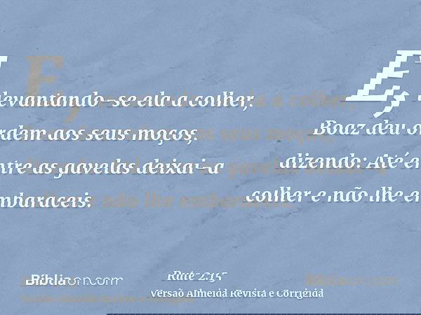 E, levantando-se ela a colher, Boaz deu ordem aos seus moços, dizendo: Até entre as gavelas deixai-a colher e não lhe embaraceis.