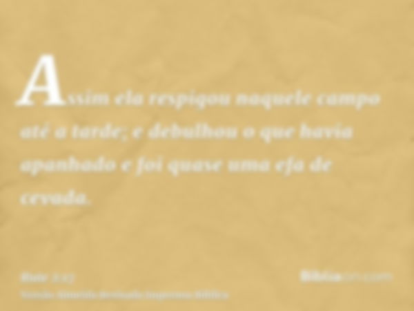 Assim ela respigou naquele campo até a tarde; e debulhou o que havia apanhado e foi quase uma efa de cevada.