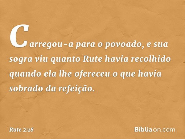 Carregou-a para o povoado, e sua sogra viu quanto Rute havia recolhido quando ela lhe ofereceu o que havia sobrado da refeição. -- Rute 2:18