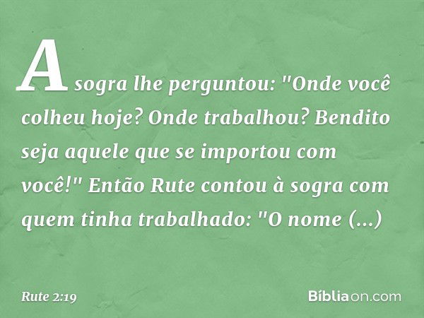 A sogra lhe perguntou: "Onde você colheu hoje? Onde trabalhou? Bendito seja aquele que se importou com você!"
Então Rute contou à sogra com quem tinha trabalhad