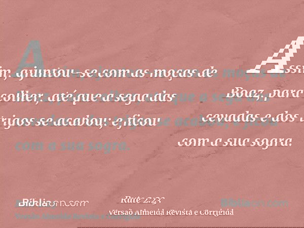 Assim, ajuntou-se com as moças de Boaz, para colher, até que a sega das cevadas e dos trigos se acabou; e ficou com a sua sogra.