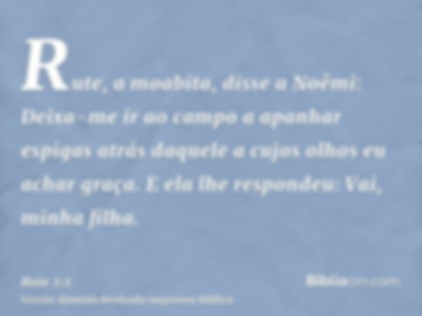 Rute, a moabita, disse a Noêmi: Deixa-me ir ao campo a apanhar espigas atrás daquele a cujos olhos eu achar graça. E ela lhe respondeu: Vai, minha filha.