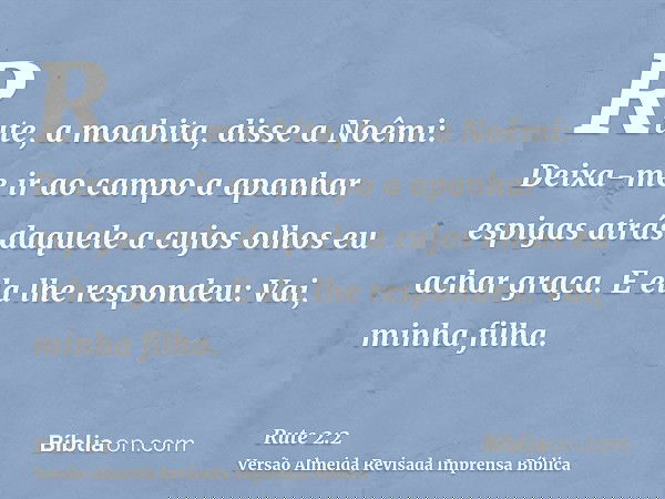 Rute, a moabita, disse a Noêmi: Deixa-me ir ao campo a apanhar espigas atrás daquele a cujos olhos eu achar graça. E ela lhe respondeu: Vai, minha filha.