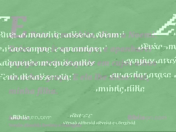 E Rute, a moabita, disse a Noemi: Deixa-me ir ao campo, e apanharei espigas atrás daquele em cujos olhos eu achar graça. E ela lhe disse: Vai, minha filha.