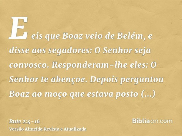 E eis que Boaz veio de Belém, e disse aos segadores: O Senhor seja convosco. Responderam-lhe eles: O Senhor te abençoe.Depois perguntou Boaz ao moço que estava 