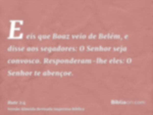 E eis que Boaz veio de Belém, e disse aos segadores: O Senhor seja convosco. Responderam-lhe eles: O Senhor te abençoe.