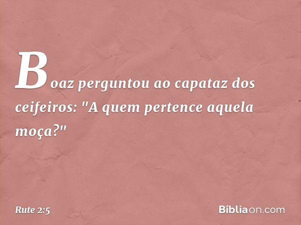 Boaz perguntou ao capataz dos ceifeiros: "A quem pertence aquela moça?" -- Rute 2:5