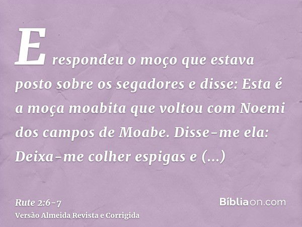 E respondeu o moço que estava posto sobre os segadores e disse: Esta é a moça moabita que voltou com Noemi dos campos de Moabe.Disse-me ela: Deixa-me colher esp