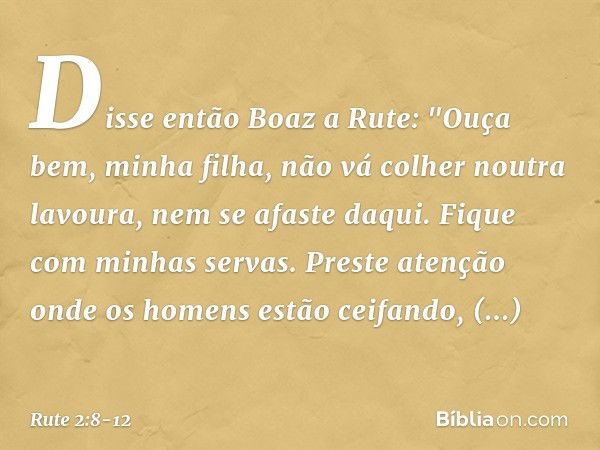 Disse então Boaz a Rute: "Ouça bem, minha filha, não vá colher noutra lavoura, nem se afaste daqui. Fique com minhas servas. Preste atenção onde os homens estão