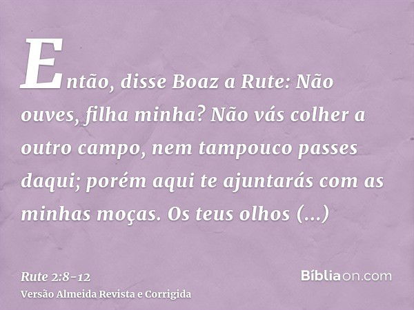 Então, disse Boaz a Rute: Não ouves, filha minha? Não vás colher a outro campo, nem tampouco passes daqui; porém aqui te ajuntarás com as minhas moças.Os teus o