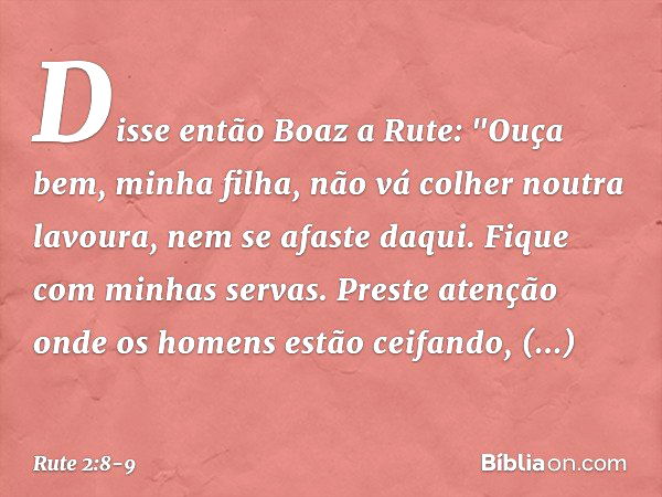 Disse então Boaz a Rute: "Ouça bem, minha filha, não vá colher noutra lavoura, nem se afaste daqui. Fique com minhas servas. Preste atenção onde os homens estão