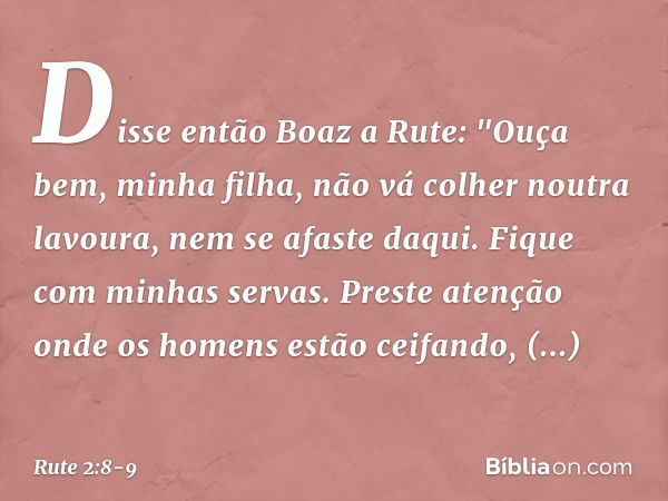 Disse então Boaz a Rute: "Ouça bem, minha filha, não vá colher noutra lavoura, nem se afaste daqui. Fique com minhas servas. Preste atenção onde os homens estão