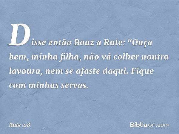 Disse então Boaz a Rute: "Ouça bem, minha filha, não vá colher noutra lavoura, nem se afaste daqui. Fique com minhas servas. -- Rute 2:8