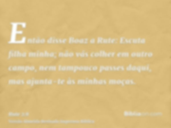 Então disse Boaz a Rute: Escuta filha minha; não vás colher em outro campo, nem tampouco passes daqui, mas ajunta-te às minhas moças.