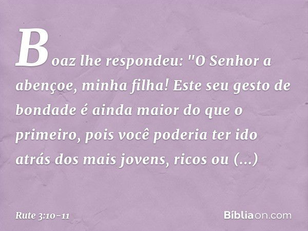 Boaz lhe respondeu: "O Senhor a abençoe, minha filha! Este seu gesto de bondade é ainda maior do que o primeiro, pois você poderia ter ido atrás dos mais jovens