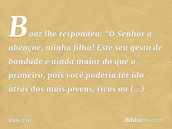 Boaz lhe respondeu: "O Senhor a abençoe, minha filha! Este seu gesto de bondade é ainda maior do que o primeiro, pois você poderia ter ido atrás dos mais jovens