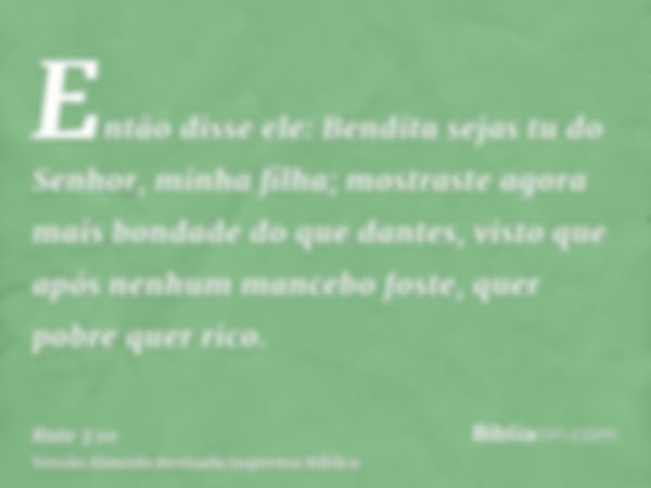 Então disse ele: Bendita sejas tu do Senhor, minha filha; mostraste agora mais bondade do que dantes, visto que após nenhum mancebo foste, quer pobre quer rico.