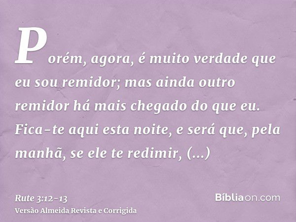 Porém, agora, é muito verdade que eu sou remidor; mas ainda outro remidor há mais chegado do que eu.Fica-te aqui esta noite, e será que, pela manhã, se ele te r